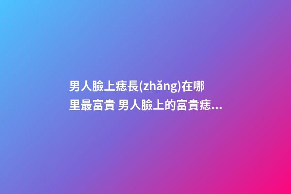 男人臉上痣長(zhǎng)在哪里最富貴 男人臉上的富貴痣在這幾個(gè)地方